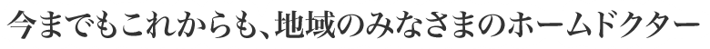 今までもこれからも、地域のみなさまのホームドクター